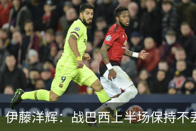 伊藤洋辉：战巴西上半场保持不丢球，下半场自然会有可乘之机