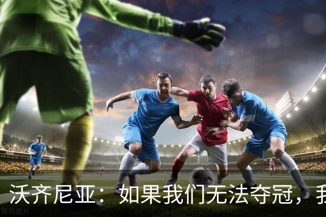 沃齐尼亚：如果我们无法夺冠，我会支持葡萄牙，我一直很欣赏C罗