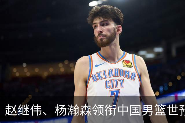 赵继伟、杨瀚森领衔中国男篮世预赛12人阵容